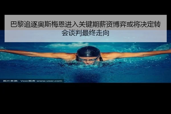 巴黎追逐奥斯梅恩进入关键期薪资博弈或将决定转会谈判最终走向