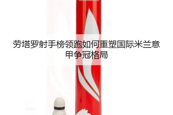 劳塔罗射手榜领跑如何重塑国际米兰意甲争冠格局