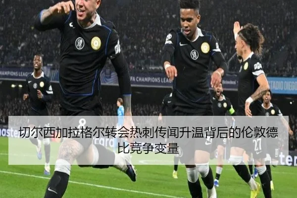 切尔西加拉格尔转会热刺传闻升温背后的伦敦德比竞争变量