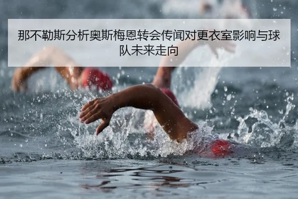 那不勒斯分析奥斯梅恩转会传闻对更衣室影响与球队未来走向