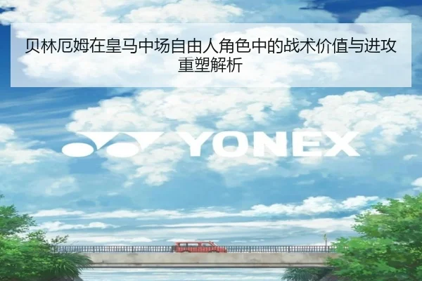 贝林厄姆在皇马中场自由人角色中的战术价值与进攻重塑解析