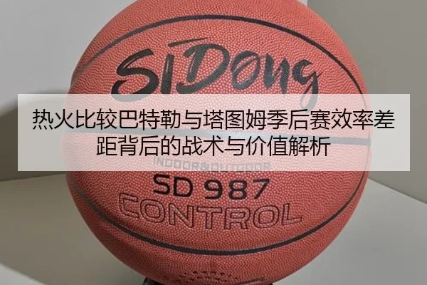 热火比较巴特勒与塔图姆季后赛效率差距背后的战术与价值解析