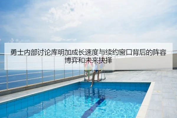 勇士内部讨论库明加成长速度与续约窗口背后的阵容博弈和未来抉择