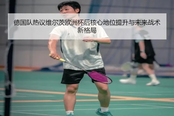 德国队热议维尔茨欧洲杯后核心地位提升与未来战术新格局