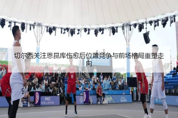 切尔西关注恩昆库伤愈后位置竞争与前场格局重塑走向