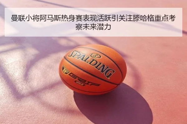 曼联小将阿马斯热身赛表现活跃引关注滕哈格重点考察未来潜力