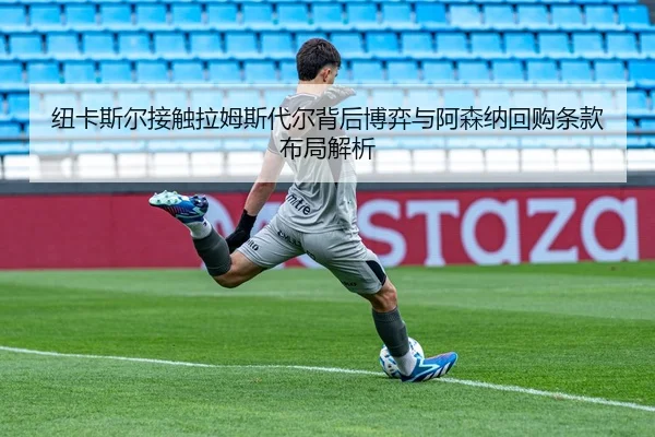 纽卡斯尔接触拉姆斯代尔背后博弈与阿森纳回购条款布局解析