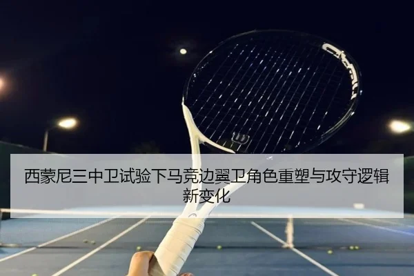 西蒙尼三中卫试验下马竞边翼卫角色重塑与攻守逻辑新变化